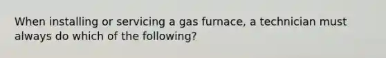 When installing or servicing a gas furnace, a technician must always do which of the following?