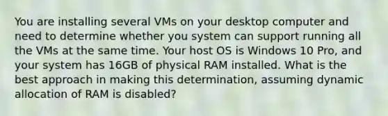 You are installing several VMs on your desktop computer and need to determine whether you system can support running all the VMs at the same time. Your host OS is Windows 10 Pro, and your system has 16GB of physical RAM installed. What is the best approach in making this determination, assuming dynamic allocation of RAM is disabled?