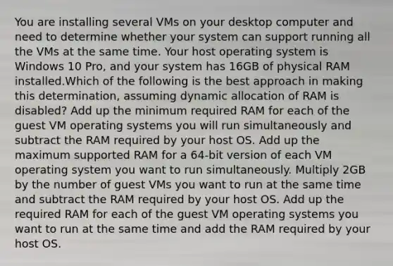 You are installing several VMs on your desktop computer and need to determine whether your system can support running all the VMs at the same time. Your host operating system is Windows 10 Pro, and your system has 16GB of physical RAM installed.Which of the following is the best approach in making this determination, assuming dynamic allocation of RAM is disabled? Add up the minimum required RAM for each of the guest VM operating systems you will run simultaneously and subtract the RAM required by your host OS. Add up the maximum supported RAM for a 64-bit version of each VM operating system you want to run simultaneously. Multiply 2GB by the number of guest VMs you want to run at the same time and subtract the RAM required by your host OS. Add up the required RAM for each of the guest VM operating systems you want to run at the same time and add the RAM required by your host OS.