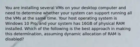 You are installing several VMs on your desktop computer and need to determine whether your system can support running all the VMs at the same time. Your host operating system is Windows 10 Pro, and your system has 16GB of physical RAM installed. Which of the following is the best approach in making this determination, assuming dynamic allocation of RAM is disabled?