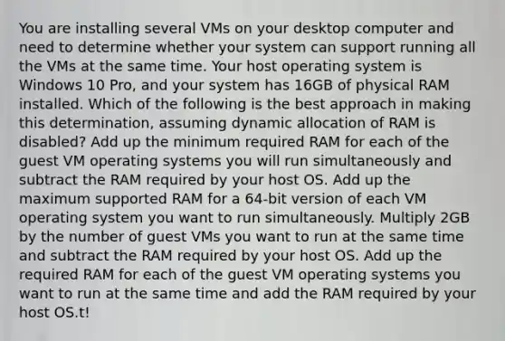 You are installing several VMs on your desktop computer and need to determine whether your system can support running all the VMs at the same time. Your host operating system is Windows 10 Pro, and your system has 16GB of physical RAM installed. Which of the following is the best approach in making this determination, assuming dynamic allocation of RAM is disabled? Add up the minimum required RAM for each of the guest VM operating systems you will run simultaneously and subtract the RAM required by your host OS. Add up the maximum supported RAM for a 64-bit version of each VM operating system you want to run simultaneously. Multiply 2GB by the number of guest VMs you want to run at the same time and subtract the RAM required by your host OS. Add up the required RAM for each of the guest VM operating systems you want to run at the same time and add the RAM required by your host OS.t!