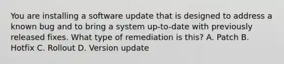 You are installing a software update that is designed to address a known bug and to bring a system up-to-date with previously released fixes. What type of remediation is this? A. Patch B. Hotfix C. Rollout D. Version update