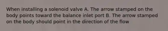 When installing a solenoid valve A. The arrow stamped on the body points toward the balance inlet port B. The arrow stamped on the body should point in the direction of the flow