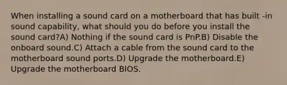 When installing a sound card on a motherboard that has built -in sound capability, what should you do before you install the sound card?A) Nothing if the sound card is PnP.B) Disable the onboard sound.C) Attach a cable from the sound card to the motherboard sound ports.D) Upgrade the motherboard.E) Upgrade the motherboard BIOS.