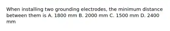 When installing two grounding electrodes, the minimum distance between them is A. 1800 mm B. 2000 mm C. 1500 mm D. 2400 mm