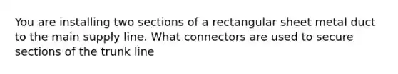 You are installing two sections of a rectangular sheet metal duct to the main supply line. What connectors are used to secure sections of the trunk line