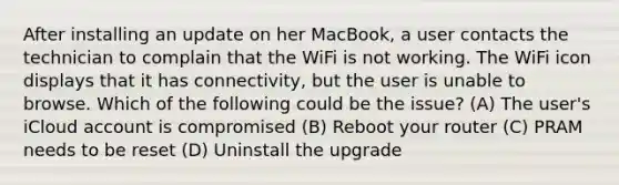 After installing an update on her MacBook, a user contacts the technician to complain that the WiFi is not working. The WiFi icon displays that it has connectivity, but the user is unable to browse. Which of the following could be the issue? (A) The user's iCloud account is compromised (B) Reboot your router (C) PRAM needs to be reset (D) Uninstall the upgrade