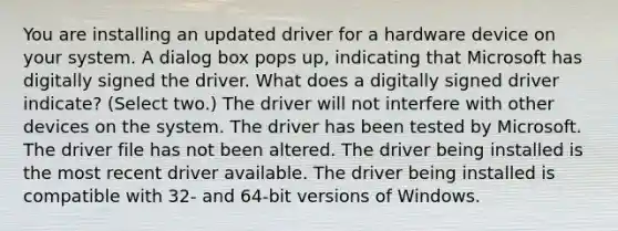 You are installing an updated driver for a hardware device on your system. A dialog box pops up, indicating that Microsoft has digitally signed the driver. What does a digitally signed driver indicate? (Select two.) The driver will not interfere with other devices on the system. The driver has been tested by Microsoft. The driver file has not been altered. The driver being installed is the most recent driver available. The driver being installed is compatible with 32- and 64-bit versions of Windows.