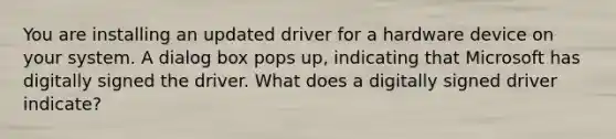 You are installing an updated driver for a hardware device on your system. A dialog box pops up, indicating that Microsoft has digitally signed the driver. What does a digitally signed driver indicate?