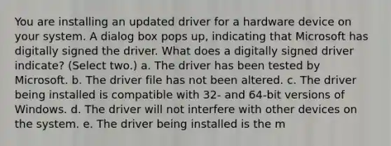 You are installing an updated driver for a hardware device on your system. A dialog box pops up, indicating that Microsoft has digitally signed the driver. What does a digitally signed driver indicate? (Select two.) a. The driver has been tested by Microsoft. b. The driver file has not been altered. c. The driver being installed is compatible with 32- and 64-bit versions of Windows. d. The driver will not interfere with other devices on the system. e. The driver being installed is the m