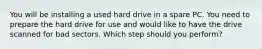 You will be installing a used hard drive in a spare PC. You need to prepare the hard drive for use and would like to have the drive scanned for bad sectors. Which step should you perform?