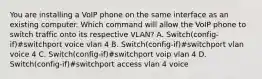 You are installing a VoIP phone on the same interface as an existing computer. Which command will allow the VoIP phone to switch traffic onto its respective VLAN? A. Switch(config-if)#switchport voice vlan 4 B. Switch(config-if)#switchport vlan voice 4 C. Switch(config-if)#switchport voip vlan 4 D. Switch(config-if)#switchport access vlan 4 voice