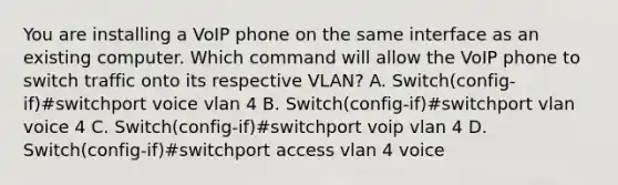 You are installing a VoIP phone on the same interface as an existing computer. Which command will allow the VoIP phone to switch traffic onto its respective VLAN? A. Switch(config-if)#switchport voice vlan 4 B. Switch(config-if)#switchport vlan voice 4 C. Switch(config-if)#switchport voip vlan 4 D. Switch(config-if)#switchport access vlan 4 voice