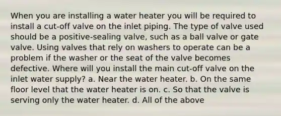 When you are installing a water heater you will be required to install a cut-off valve on the inlet piping. The type of valve used should be a positive-sealing valve, such as a ball valve or gate valve. Using valves that rely on washers to operate can be a problem if the washer or the seat of the valve becomes defective. Where will you install the main cut-off valve on the inlet water supply? a. Near the water heater. b. On the same floor level that the water heater is on. c. So that the valve is serving only the water heater. d. All of the above