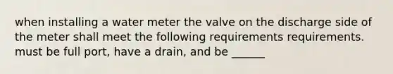 when installing a water meter the valve on the discharge side of the meter shall meet the following requirements requirements. must be full port, have a drain, and be ______