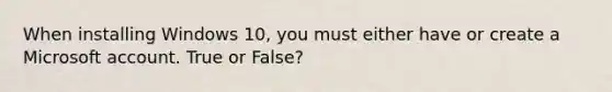 When installing Windows 10, you must either have or create a Microsoft account. True or False?