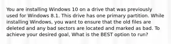 You are installing Windows 10 on a drive that was previously used for Windows 8.1. This drive has one primary partition. While installing Windows, you want to ensure that the old files are deleted and any bad sectors are located and marked as bad. To achieve your desired goal, What is the BEST option to run?