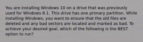 You are installing Windows 10 on a drive that was previously used for Windows 8.1. This drive has one primary partition. While installing Windows, you want to ensure that the old files are deleted and any bad sectors are located and marked as bad. To achieve your desired goal, which of the following is the BEST option to run?