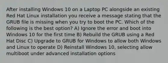 After installing Windows 10 on a Laptop PC alongside an existing Red Hat Linux installation you receive a message stating that the GRUB file is missing when you try to boot the PC. Which of the following is the best option? A) Ignore the error and boot into Windows 10 for the first time B) Rebuild the GRUB using a Red Hat Disc C) Upgrade to GRUB for Windows to allow both Windows and Linux to operate D) Reinstall Windows 10, selecting allow multiboot under advanced installation options