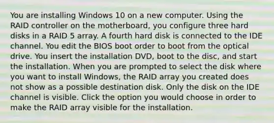 You are installing Windows 10 on a new computer. Using the RAID controller on the motherboard, you configure three hard disks in a RAID 5 array. A fourth hard disk is connected to the IDE channel. You edit the BIOS boot order to boot from the optical drive. You insert the installation DVD, boot to the disc, and start the installation. When you are prompted to select the disk where you want to install Windows, the RAID array you created does not show as a possible destination disk. Only the disk on the IDE channel is visible. Click the option you would choose in order to make the RAID array visible for the installation.