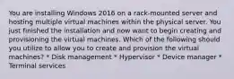 You are installing Windows 2016 on a rack-mounted server and hosting multiple virtual machines within the physical server. You just finished the installation and now want to begin creating and provisioning the virtual machines. Which of the following should you utilize to allow you to create and provision the virtual machines? * Disk management * Hypervisor * Device manager * Terminal services