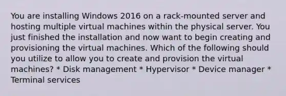 You are installing Windows 2016 on a rack-mounted server and hosting multiple virtual machines within the physical server. You just finished the installation and now want to begin creating and provisioning the virtual machines. Which of the following should you utilize to allow you to create and provision the virtual machines? * Disk management * Hypervisor * Device manager * Terminal services