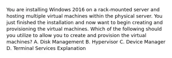 You are installing Windows 2016 on a rack-mounted server and hosting multiple virtual machines within the physical server. You just finished the installation and now want to begin creating and provisioning the virtual machines. Which of the following should you utilize to allow you to create and provision the virtual machines? A. Disk Management B. Hypervisor C. Device Manager D. Terminal Services Explanation