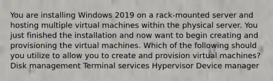 You are installing Windows 2019 on a rack-mounted server and hosting multiple virtual machines within the physical server. You just finished the installation and now want to begin creating and provisioning the virtual machines. Which of the following should you utilize to allow you to create and provision virtual machines? Disk management Terminal services Hypervisor Device manager