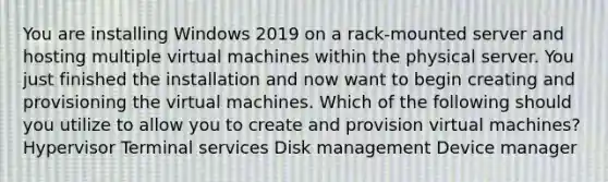 You are installing Windows 2019 on a rack-mounted server and hosting multiple virtual machines within the physical server. You just finished the installation and now want to begin creating and provisioning the virtual machines. Which of the following should you utilize to allow you to create and provision virtual machines? Hypervisor Terminal services Disk management Device manager