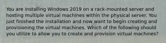 You are installing Windows 2019 on a rack-mounted server and hosting multiple virtual machines within the physical server. You just finished the installation and now want to begin creating and provisioning the virtual machines. Which of the following should you utilize to allow you to create and provision virtual machines?