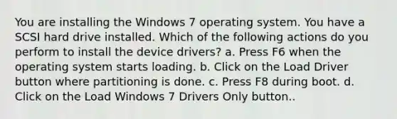 You are installing the Windows 7 operating system. You have a SCSI hard drive installed. Which of the following actions do you perform to install the device drivers? a. Press F6 when the operating system starts loading. b. Click on the Load Driver button where partitioning is done. c. Press F8 during boot. d. Click on the Load Windows 7 Drivers Only button..