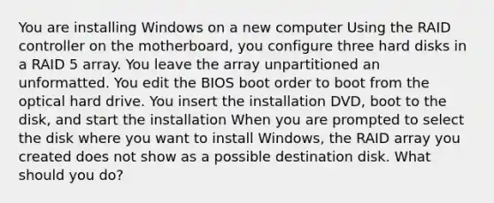 You are installing Windows on a new computer Using the RAID controller on the motherboard, you configure three hard disks in a RAID 5 array. You leave the array unpartitioned an unformatted. You edit the BIOS boot order to boot from the optical hard drive. You insert the installation DVD, boot to the disk, and start the installation When you are prompted to select the disk where you want to install Windows, the RAID array you created does not show as a possible destination disk. What should you do?