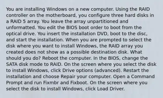 You are installing Windows on a new computer. Using the RAID controller on the motherboard, you configure three hard disks in a RAID 5 array. You leave the array unpartitioned and unformatted. You edit the BIOS boot order to boot from the optical drive. You insert the installation DVD, boot to the disc, and start the installation. When you are prompted to select the disk where you want to install Windows, the RAID array you created does not show as a possible destination disk. What should you do? Reboot the computer. In the BIOS, change the SATA disk mode to RAID. On the screen where you select the disk to install Windows, click Drive options (advanced). Restart the installation and choose Repair your computer. Open a Command Prompt and run Fixmbr and Fixboot. On the screen where you select the disk to install Windows, click Load Driver.