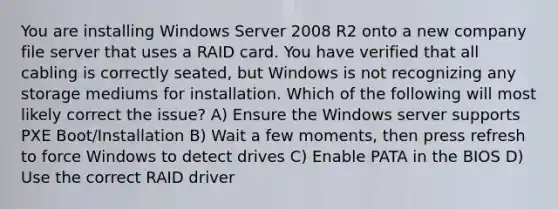 You are installing Windows Server 2008 R2 onto a new company file server that uses a RAID card. You have verified that all cabling is correctly seated, but Windows is not recognizing any storage mediums for installation. Which of the following will most likely correct the issue? A) Ensure the Windows server supports PXE Boot/Installation B) Wait a few moments, then press refresh to force Windows to detect drives C) Enable PATA in the BIOS D) Use the correct RAID driver