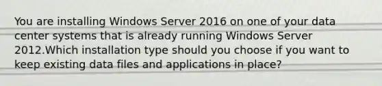 You are installing Windows Server 2016 on one of your data center systems that is already running Windows Server 2012.Which installation type should you choose if you want to keep existing data files and applications in place?