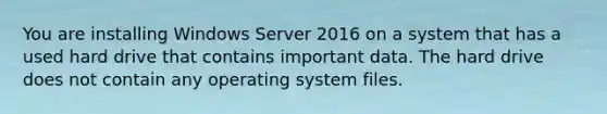 You are installing Windows Server 2016 on a system that has a used hard drive that contains important data. The hard drive does not contain any operating system files.