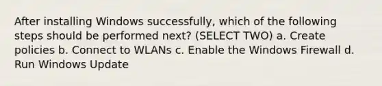 After installing Windows successfully, which of the following steps should be performed next? (SELECT TWO) a. Create policies b. Connect to WLANs c. Enable the Windows Firewall d. Run Windows Update