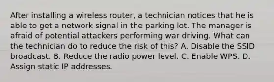 After installing a wireless router, a technician notices that he is able to get a network signal in the parking lot. The manager is afraid of potential attackers performing war driving. What can the technician do to reduce the risk of this? A. Disable the SSID broadcast. B. Reduce the radio power level. C. Enable WPS. D. Assign static IP addresses.