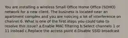 You are installing a wireless Small Office Home Office (SOHO) network for a new client. The business is located near an apartment complex and you are noticing a lot of interference on channel 6. What is one of the first steps you could take to resolve this issue? a.Enable MAC filtering b.Select channels 1 or 11 instead c.Replace the access point d.Disable SSID broadcast