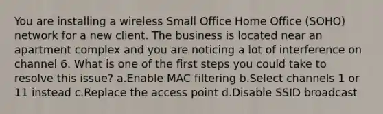 You are installing a wireless Small Office Home Office (SOHO) network for a new client. The business is located near an apartment complex and you are noticing a lot of interference on channel 6. What is one of the first steps you could take to resolve this issue? a.Enable MAC filtering b.Select channels 1 or 11 instead c.Replace the access point d.Disable SSID broadcast