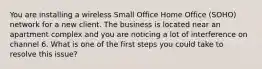 You are installing a wireless Small Office Home Office (SOHO) network for a new client. The business is located near an apartment complex and you are noticing a lot of interference on channel 6. What is one of the first steps you could take to resolve this issue?