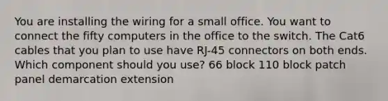 You are installing the wiring for a small office. You want to connect the fifty computers in the office to the switch. The Cat6 cables that you plan to use have RJ-45 connectors on both ends. Which component should you use? 66 block 110 block patch panel demarcation extension