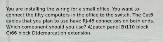 You are installing the wiring for a small office. You want to connect the fifty computers in the office to the switch. The Cat6 cables that you plan to use have RJ-45 connectors on both ends. Which component should you use? A)patch panel B)110 block C)66 block D)demarcation extension