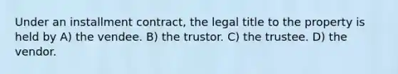 Under an installment contract, the legal title to the property is held by A) the vendee. B) the trustor. C) the trustee. D) the vendor.