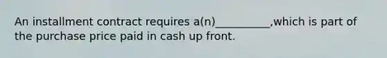 An installment contract requires a(n)__________,which is part of the purchase price paid in cash up front.