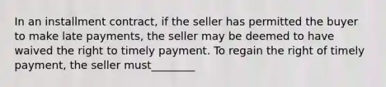 In an installment contract, if the seller has permitted the buyer to make late payments, the seller may be deemed to have waived the right to timely payment. To regain the right of timely payment, the seller must________