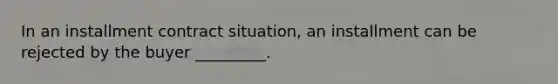 In an installment contract situation, an installment can be rejected by the buyer _________.
