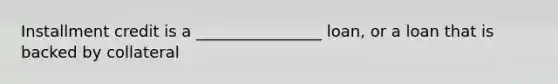 Installment credit is a ________________ loan, or a loan that is backed by collateral