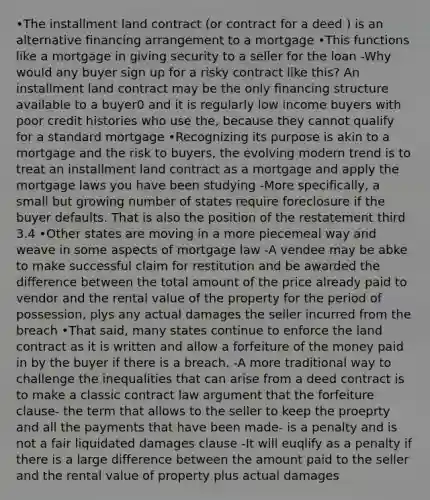 •The installment land contract (or contract for a deed ) is an alternative financing arrangement to a mortgage •This functions like a mortgage in giving security to a seller for the loan -Why would any buyer sign up for a risky contract like this? An installment land contract may be the only financing structure available to a buyer0 and it is regularly low income buyers with poor credit histories who use the, because they cannot qualify for a standard mortgage •Recognizing its purpose is akin to a mortgage and the risk to buyers, the evolving modern trend is to treat an installment land contract as a mortgage and apply the mortgage laws you have been studying -More specifically, a small but growing number of states require foreclosure if the buyer defaults. That is also the position of the restatement third 3.4 •Other states are moving in a more piecemeal way and weave in some aspects of mortgage law -A vendee may be abke to make successful claim for restitution and be awarded the difference between the total amount of the price already paid to vendor and the rental value of the property for the period of possession, plys any actual damages the seller incurred from the breach •That said, many states continue to enforce the land contract as it is written and allow a forfeiture of the money paid in by the buyer if there is a breach. -A more traditional way to challenge the inequalities that can arise from a deed contract is to make a classic contract law argument that the forfeiture clause- the term that allows to the seller to keep the proeprty and all the payments that have been made- is a penalty and is not a fair liquidated damages clause -It will euqlify as a penalty if there is a large difference between the amount paid to the seller and the rental value of property plus actual damages