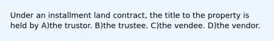 Under an installment land contract, the title to the property is held by A)the trustor. B)the trustee. C)the vendee. D)the vendor.